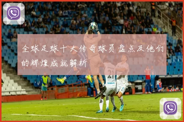 全球足球十大传奇球员盘点及他们的辉煌成就解析