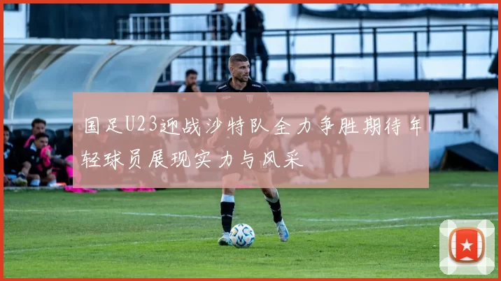 国足U23迎战沙特队全力争胜期待年轻球员展现实力与风采