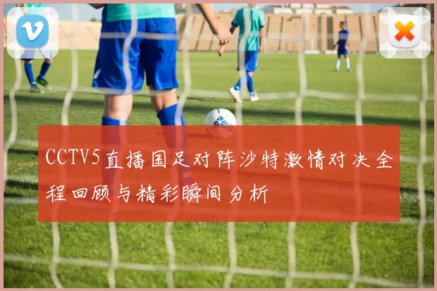 CCTV5直播国足对阵沙特激情对决全程回顾与精彩瞬间分析