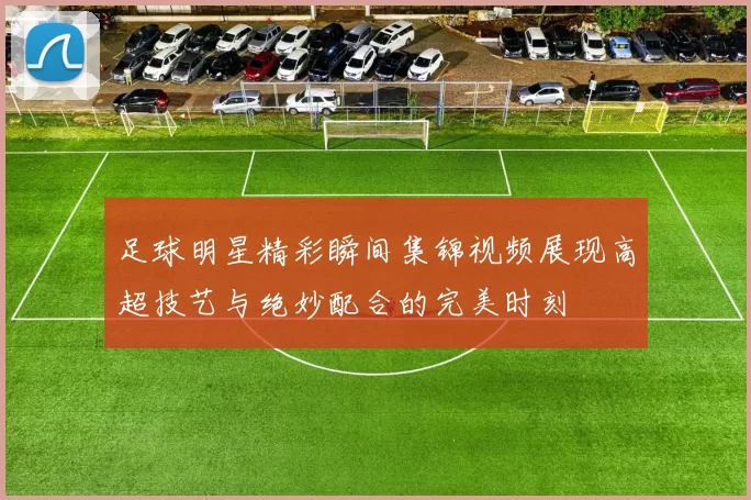 足球明星精彩瞬间集锦视频展现高超技艺与绝妙配合的完美时刻