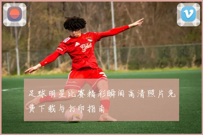 足球明星比赛精彩瞬间高清照片免费下载与打印指南