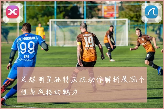 足球明星独特庆祝动作解析展现个性与风格的魅力