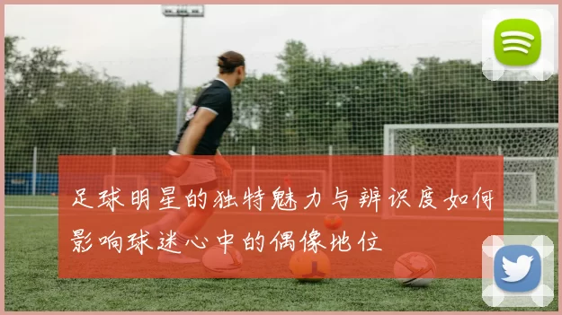 足球明星的独特魅力与辨识度如何影响球迷心中的偶像地位