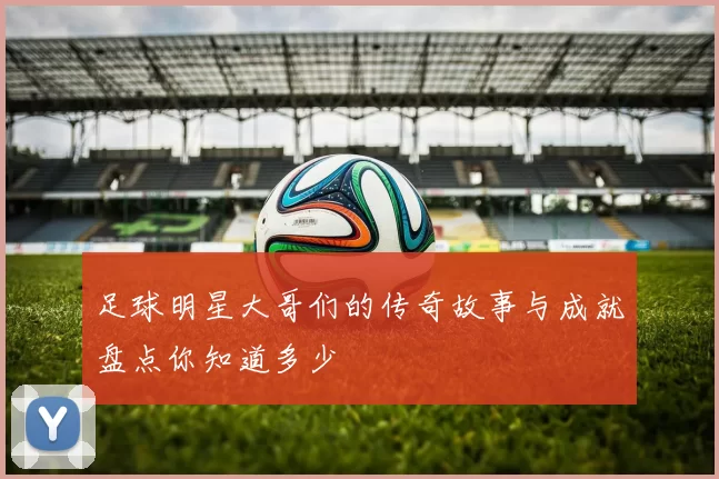 足球明星大哥们的传奇故事与成就盘点你知道多少